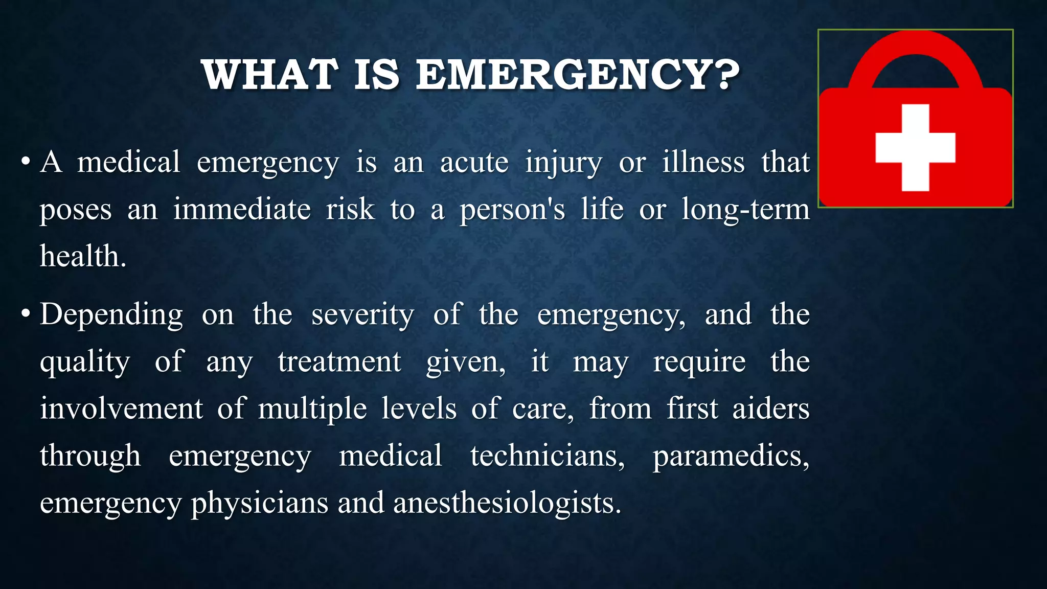 WHAT IS EMERGENCY?
• A medical emergency is an acute injury or illness that
poses an immediate risk to a person's life or long-term
health.
• Depending on the severity of the emergency, and the
quality of any treatment given, it may require the
involvement of multiple levels of care, from first aiders
through emergency medical technicians, paramedics,
emergency physicians and anesthesiologists.
 