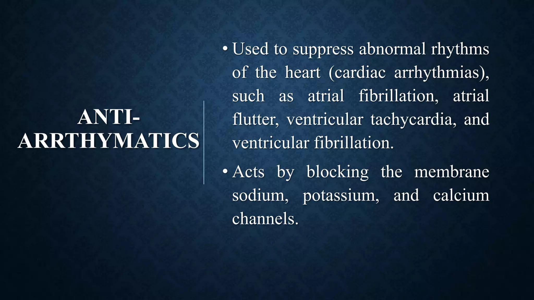ANTI-
ARRTHYMATICS
• Used to suppress abnormal rhythms
of the heart (cardiac arrhythmias),
such as atrial fibrillation, atrial
flutter, ventricular tachycardia, and
ventricular fibrillation.
• Acts by blocking the membrane
sodium, potassium, and calcium
channels.
 