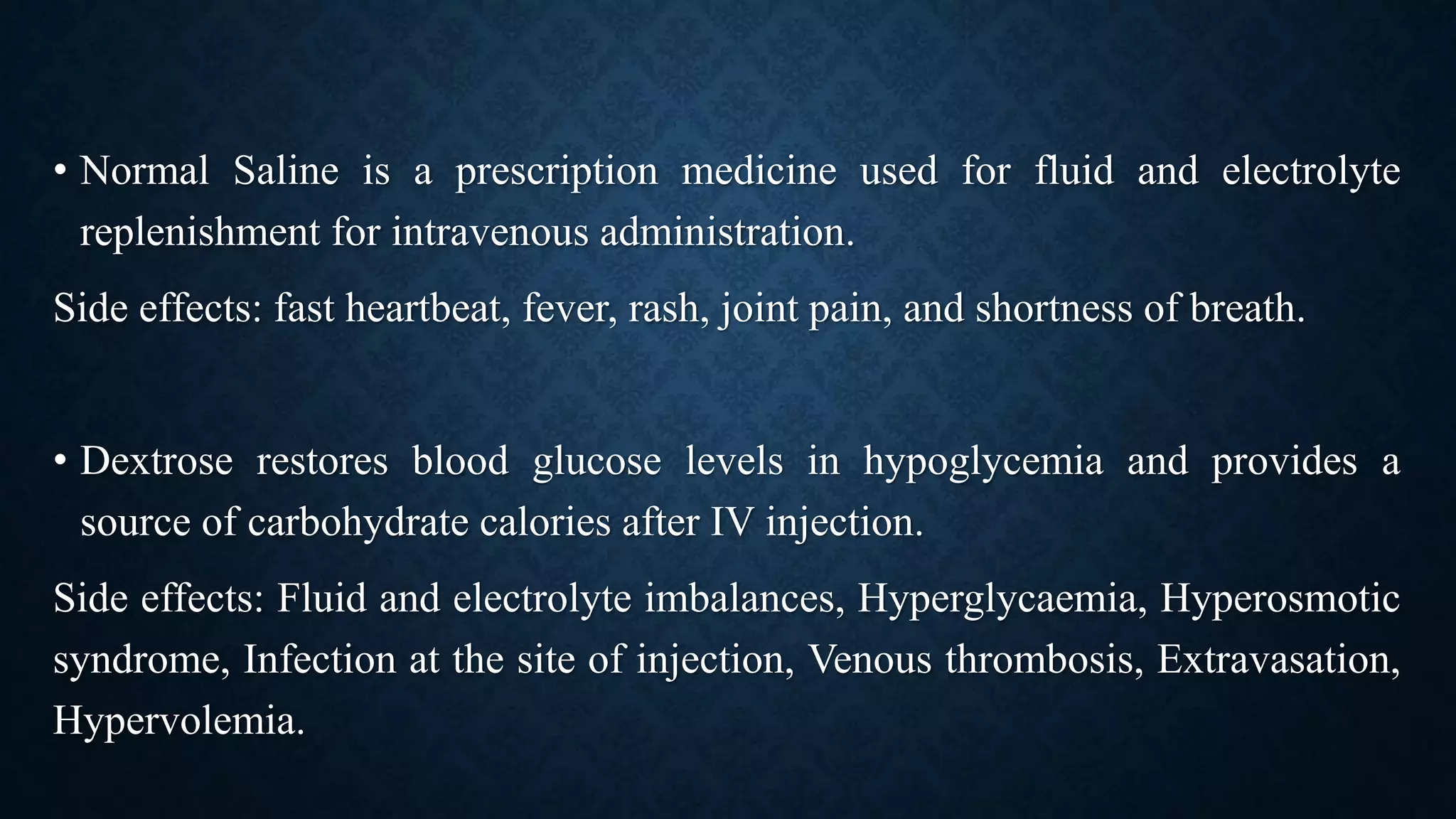 • Normal Saline is a prescription medicine used for fluid and electrolyte
replenishment for intravenous administration.
Side effects: fast heartbeat, fever, rash, joint pain, and shortness of breath.
• Dextrose restores blood glucose levels in hypoglycemia and provides a
source of carbohydrate calories after IV injection.
Side effects: Fluid and electrolyte imbalances, Hyperglycaemia, Hyperosmotic
syndrome, Infection at the site of injection, Venous thrombosis, Extravasation,
Hypervolemia.
 