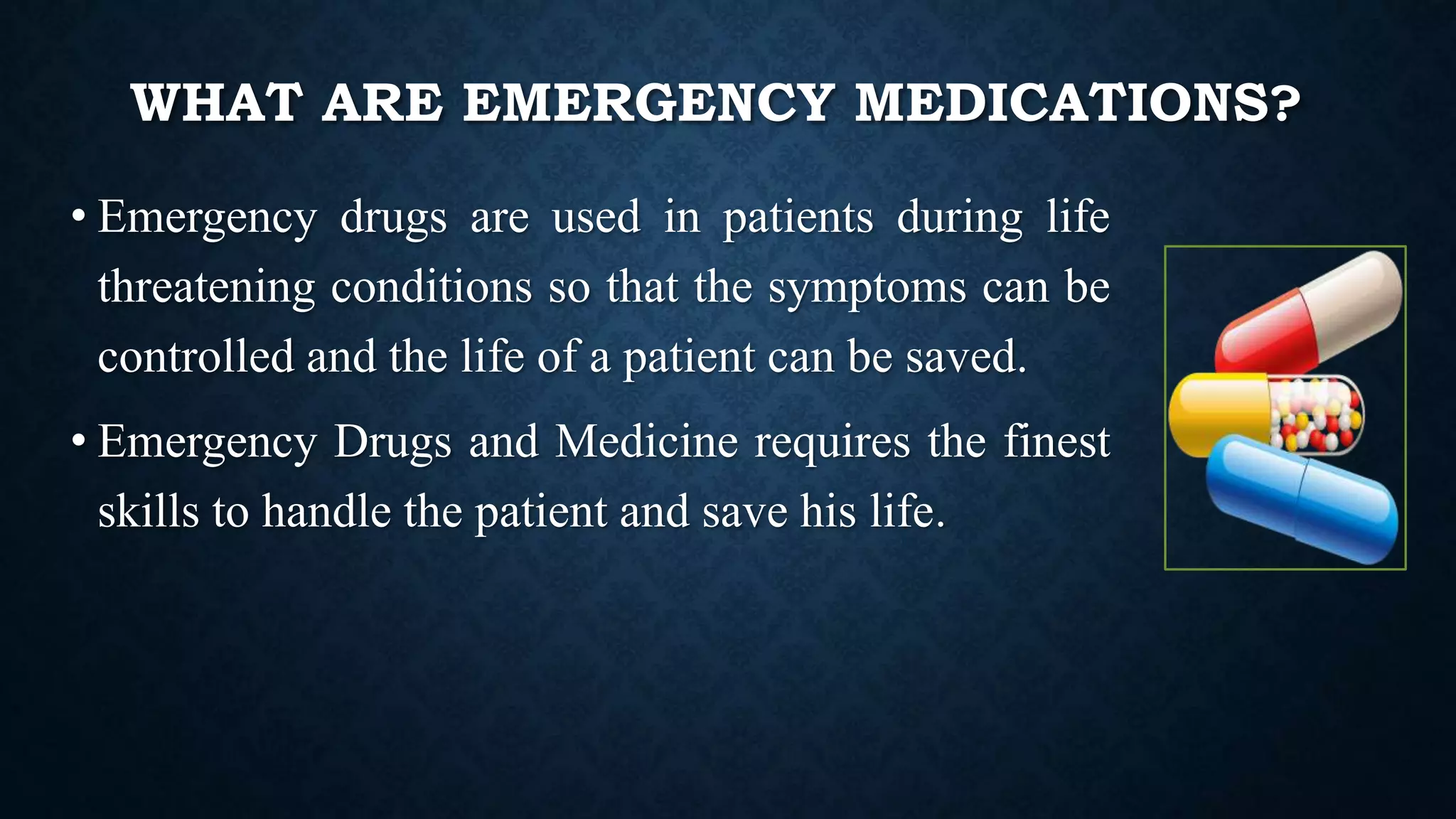 WHAT ARE EMERGENCY MEDICATIONS?
• Emergency drugs are used in patients during life
threatening conditions so that the symptoms can be
controlled and the life of a patient can be saved.
• Emergency Drugs and Medicine requires the finest
skills to handle the patient and save his life.
 