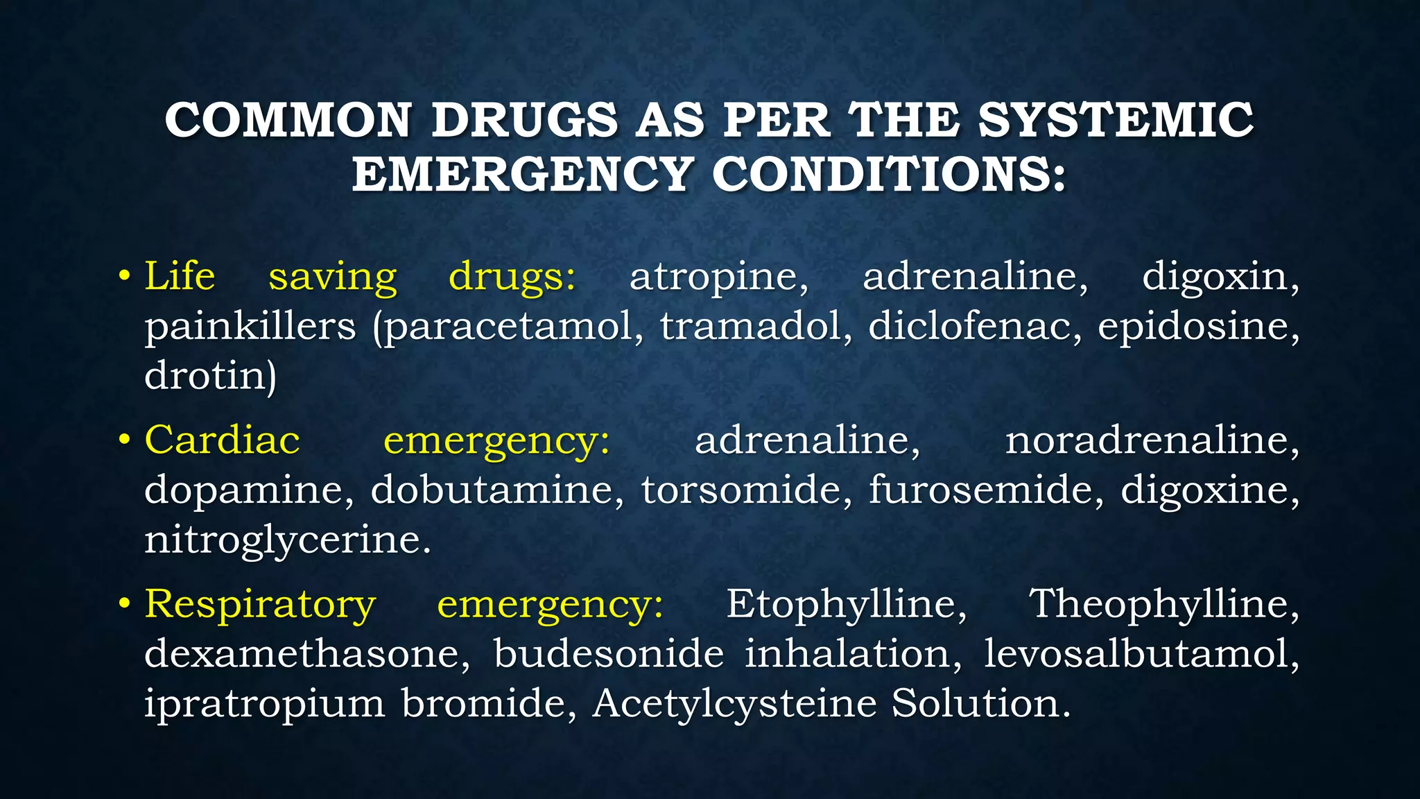 COMMON DRUGS AS PER THE SYSTEMIC
EMERGENCY CONDITIONS:
• Life saving drugs: atropine, adrenaline, digoxin,
painkillers (paracetamol, tramadol, diclofenac, epidosine,
drotin)
• Cardiac emergency: adrenaline, noradrenaline,
dopamine, dobutamine, torsomide, furosemide, digoxine,
nitroglycerine.
• Respiratory emergency: Etophylline, Theophylline,
dexamethasone, budesonide inhalation, levosalbutamol,
ipratropium bromide, Acetylcysteine Solution.
 