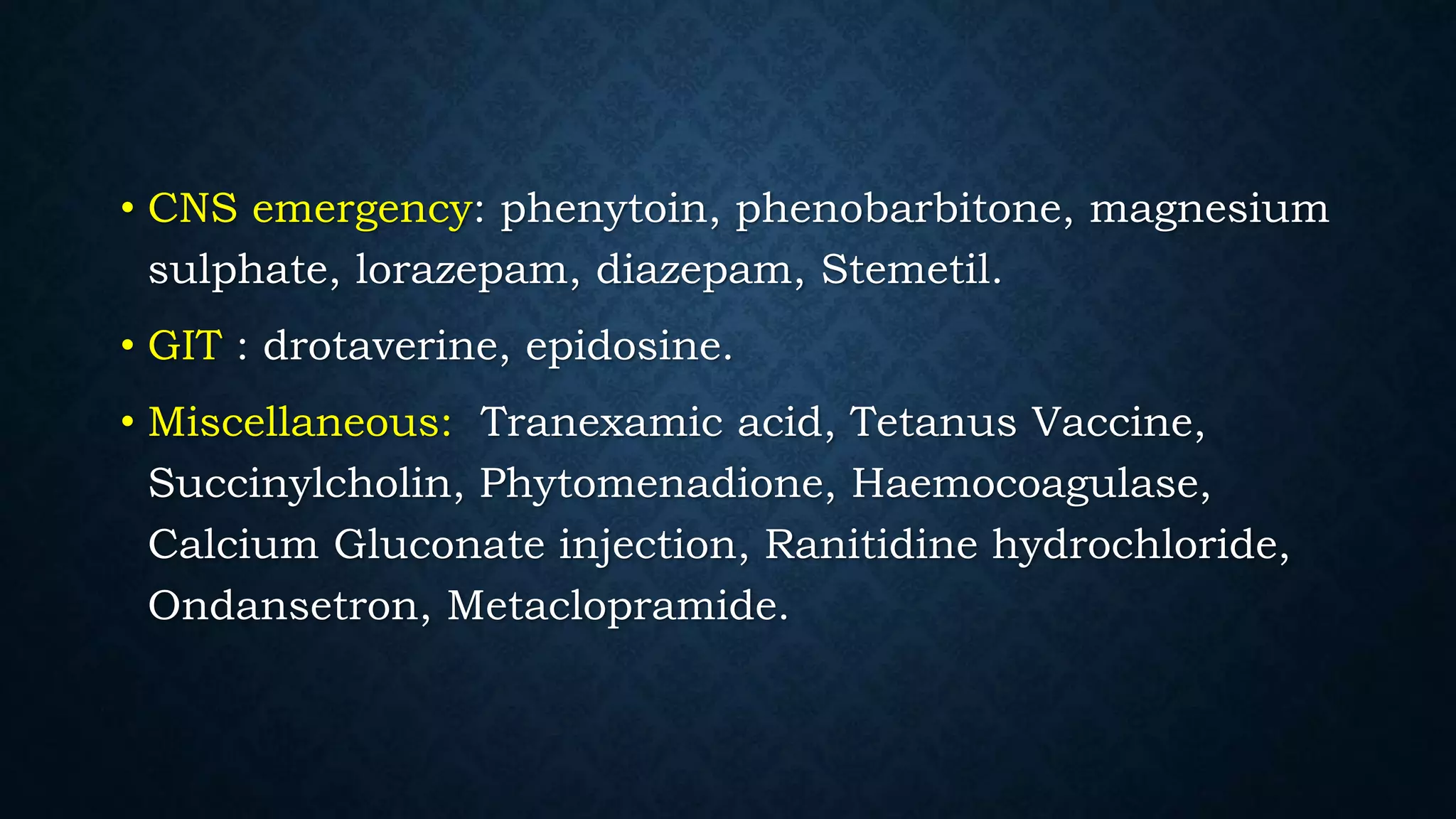 • CNS emergency: phenytoin, phenobarbitone, magnesium
sulphate, lorazepam, diazepam, Stemetil.
• GIT : drotaverine, epidosine.
• Miscellaneous: Tranexamic acid, Tetanus Vaccine,
Succinylcholin, Phytomenadione, Haemocoagulase,
Calcium Gluconate injection, Ranitidine hydrochloride,
Ondansetron, Metaclopramide.
 