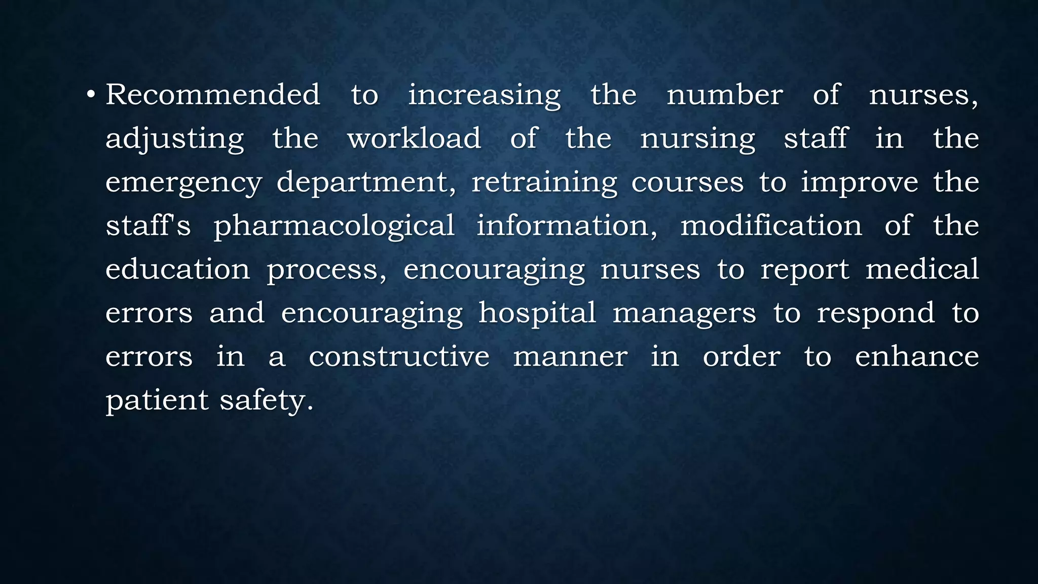 • Recommended to increasing the number of nurses,
adjusting the workload of the nursing staff in the
emergency department, retraining courses to improve the
staff's pharmacological information, modification of the
education process, encouraging nurses to report medical
errors and encouraging hospital managers to respond to
errors in a constructive manner in order to enhance
patient safety.
 