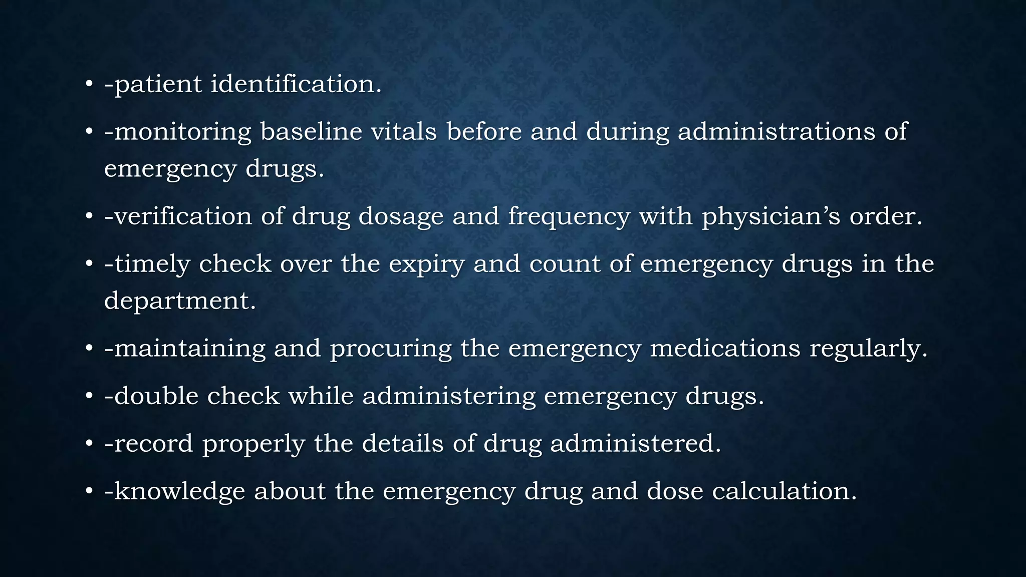 • -patient identification.
• -monitoring baseline vitals before and during administrations of
emergency drugs.
• -verification of drug dosage and frequency with physician’s order.
• -timely check over the expiry and count of emergency drugs in the
department.
• -maintaining and procuring the emergency medications regularly.
• -double check while administering emergency drugs.
• -record properly the details of drug administered.
• -knowledge about the emergency drug and dose calculation.
 