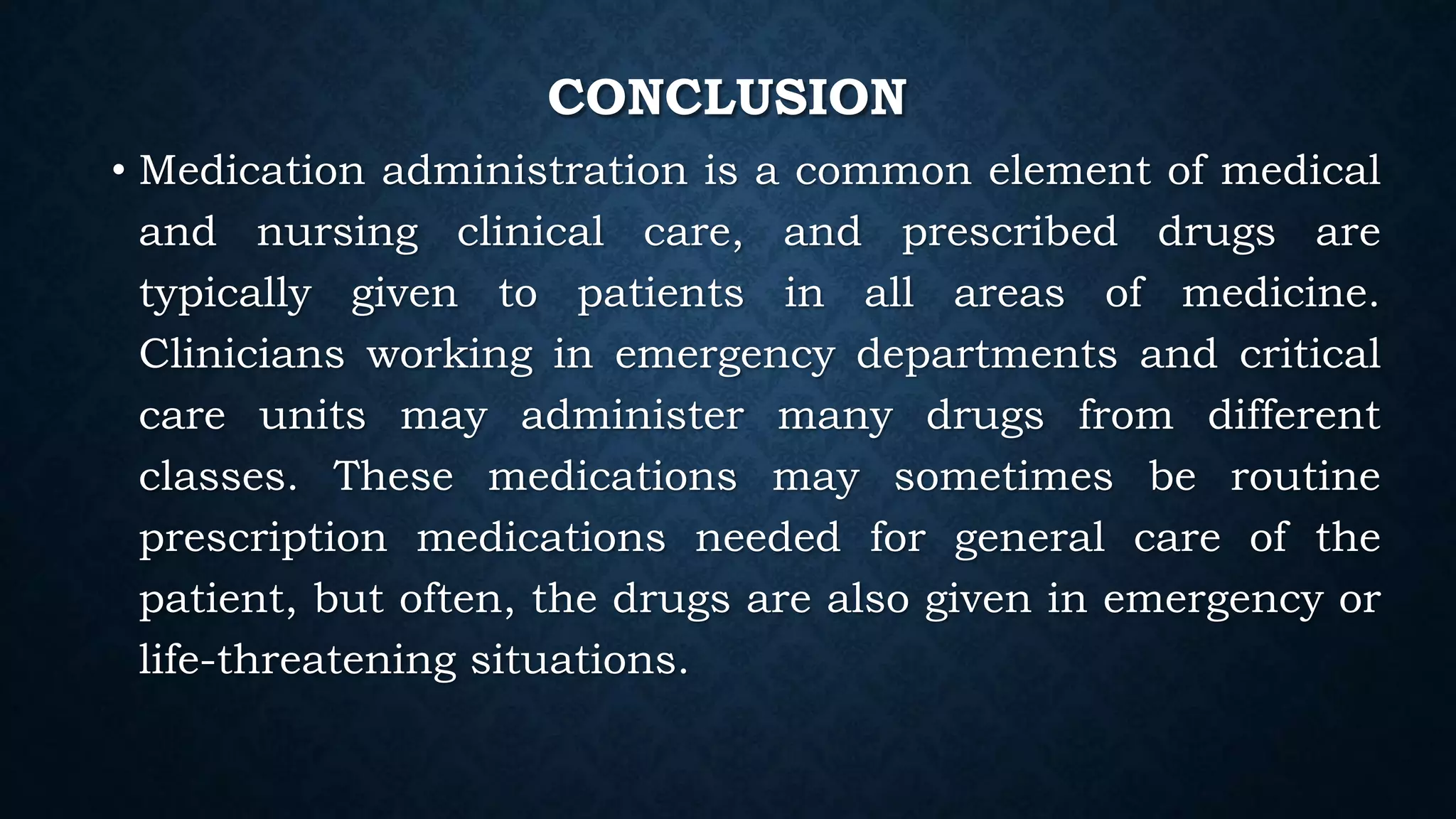 CONCLUSION
• Medication administration is a common element of medical
and nursing clinical care, and prescribed drugs are
typically given to patients in all areas of medicine.
Clinicians working in emergency departments and critical
care units may administer many drugs from different
classes. These medications may sometimes be routine
prescription medications needed for general care of the
patient, but often, the drugs are also given in emergency or
life-threatening situations.
 