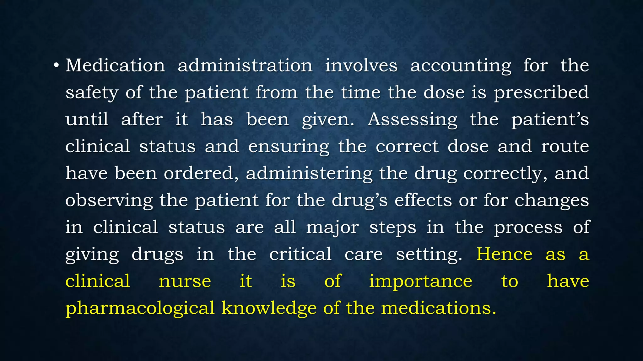 • Medication administration involves accounting for the
safety of the patient from the time the dose is prescribed
until after it has been given. Assessing the patient’s
clinical status and ensuring the correct dose and route
have been ordered, administering the drug correctly, and
observing the patient for the drug’s effects or for changes
in clinical status are all major steps in the process of
giving drugs in the critical care setting. Hence as a
clinical nurse it is of importance to have
pharmacological knowledge of the medications.
 