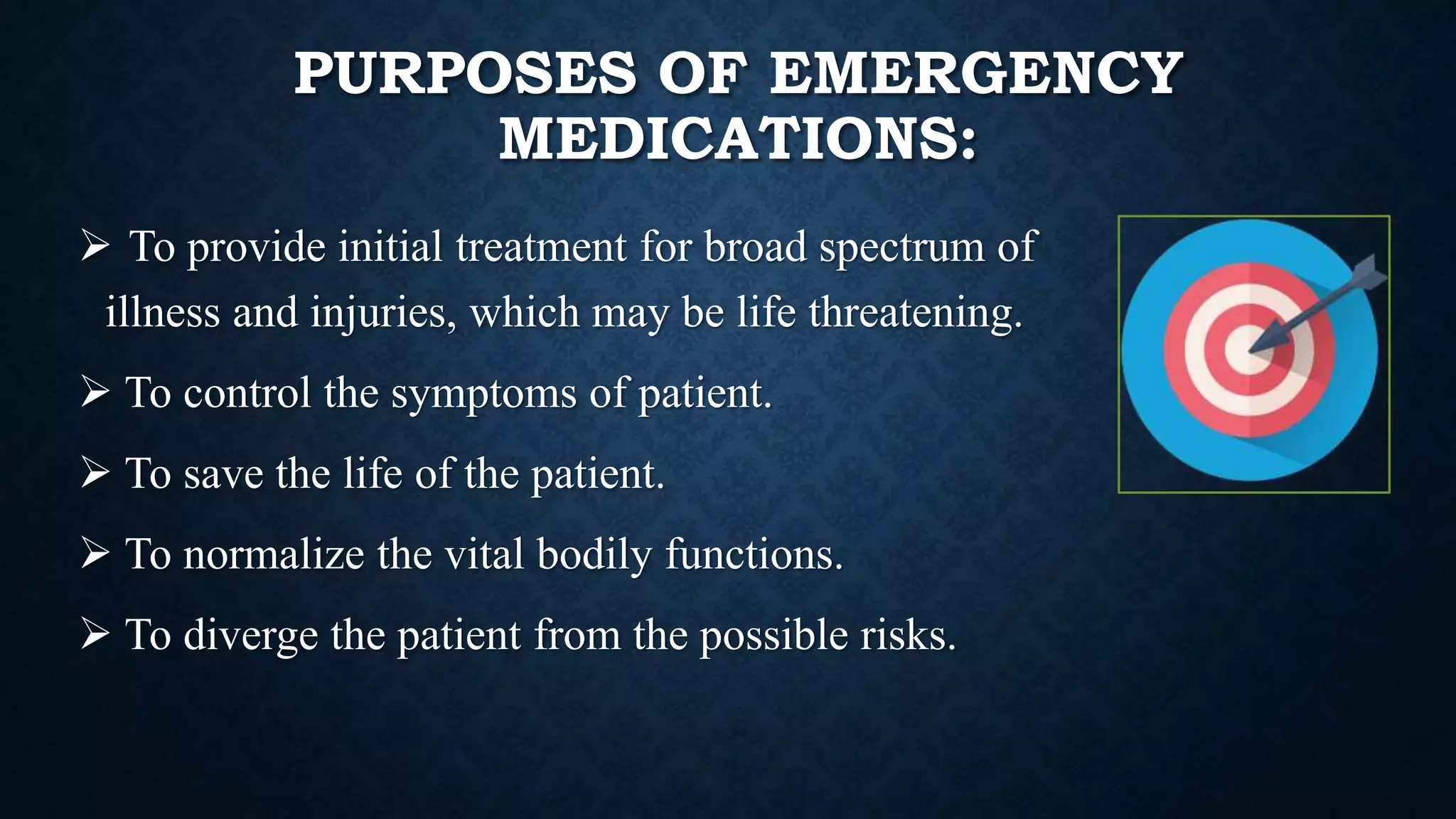 PURPOSES OF EMERGENCY
MEDICATIONS:
 To provide initial treatment for broad spectrum of
illness and injuries, which may be life threatening.
 To control the symptoms of patient.
 To save the life of the patient.
 To normalize the vital bodily functions.
 To diverge the patient from the possible risks.
 