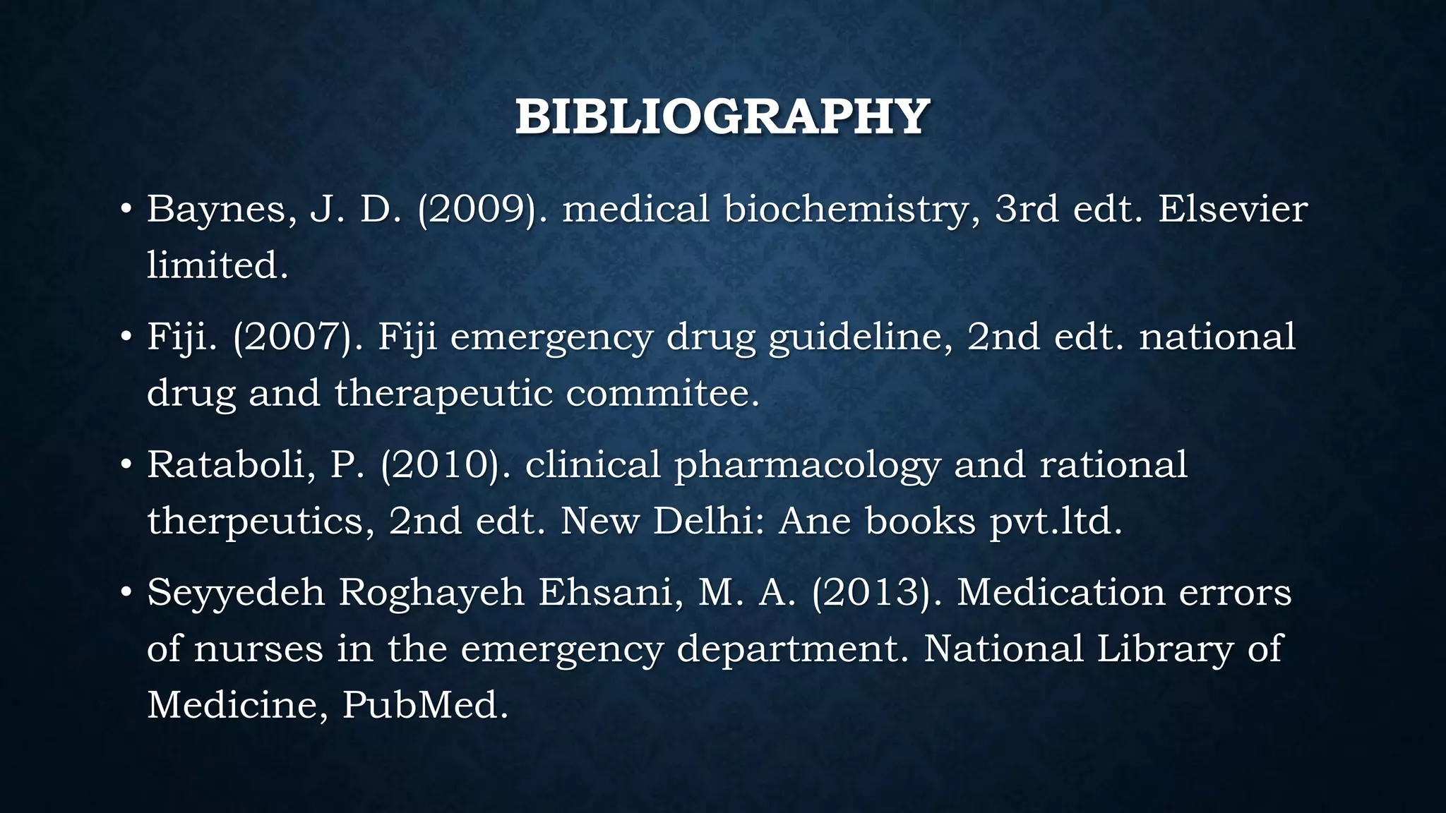 BIBLIOGRAPHY
• Baynes, J. D. (2009). medical biochemistry, 3rd edt. Elsevier
limited.
• Fiji. (2007). Fiji emergency drug guideline, 2nd edt. national
drug and therapeutic commitee.
• Rataboli, P. (2010). clinical pharmacology and rational
therpeutics, 2nd edt. New Delhi: Ane books pvt.ltd.
• Seyyedeh Roghayeh Ehsani, M. A. (2013). Medication errors
of nurses in the emergency department. National Library of
Medicine, PubMed.
 