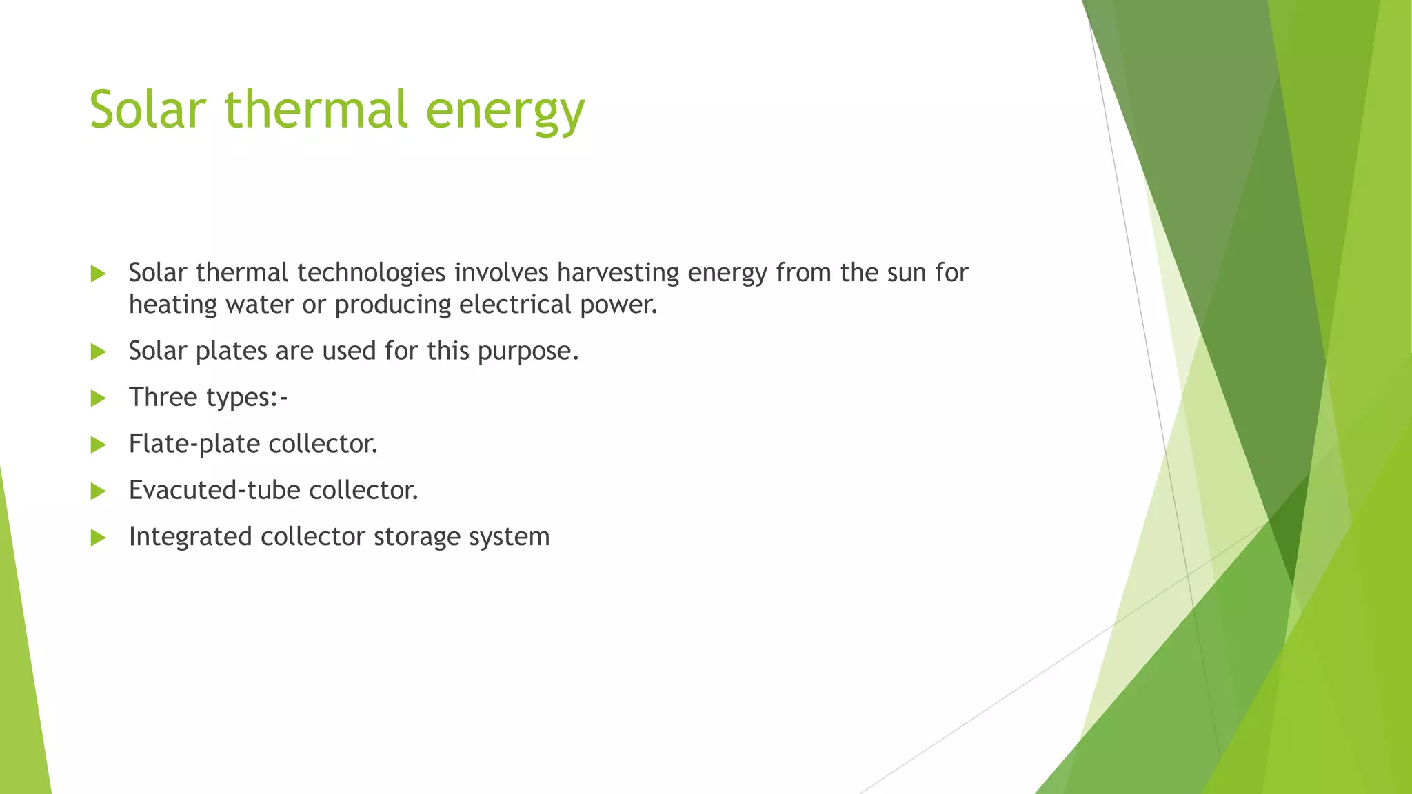 Solar thermal energy
 Solar thermal technologies involves harvesting energy from the sun for
heating water or producing electrical power.
 Solar plates are used for this purpose.
 Three types:-
 Flate-plate collector.
 Evacuted-tube collector.
 Integrated collector storage system
 