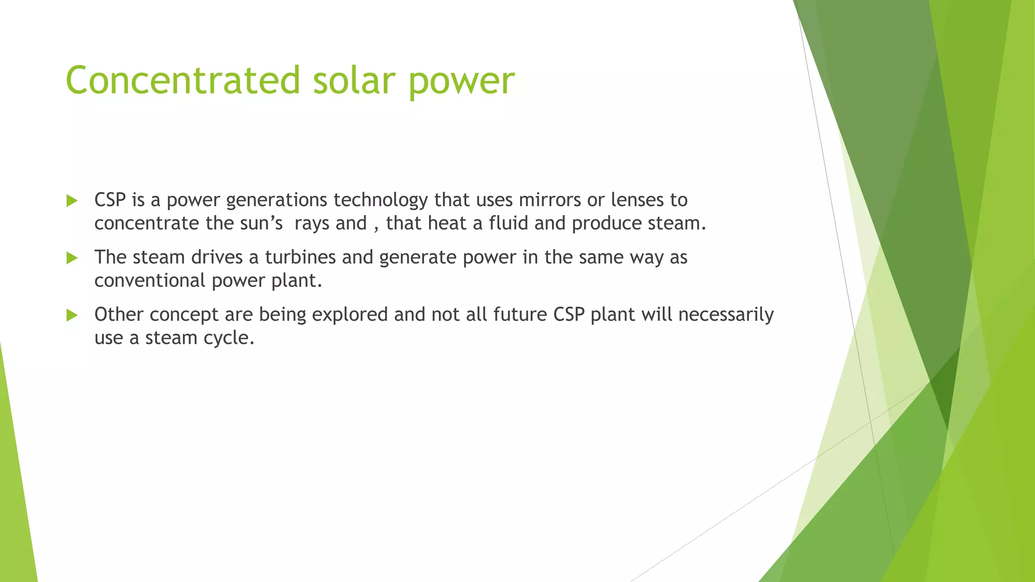 Concentrated solar power
 CSP is a power generations technology that uses mirrors or lenses to
concentrate the sun’s rays and , that heat a fluid and produce steam.
 The steam drives a turbines and generate power in the same way as
conventional power plant.
 Other concept are being explored and not all future CSP plant will necessarily
use a steam cycle.
 