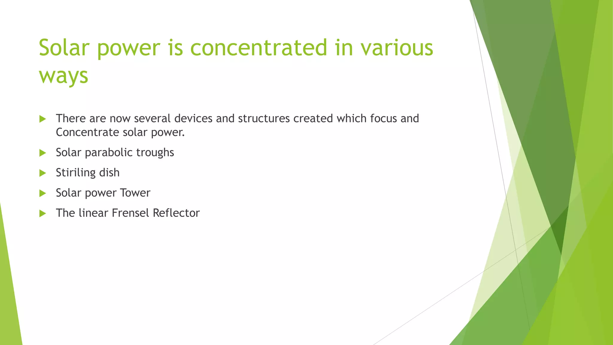 Solar power is concentrated in various
ways
 There are now several devices and structures created which focus and
Concentrate solar power.
 Solar parabolic troughs
 Stiriling dish
 Solar power Tower
 The linear Frensel Reflector
 