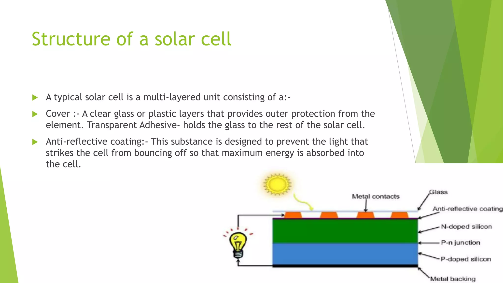 Structure of a solar cell
 A typical solar cell is a multi-layered unit consisting of a:-
 Cover :- A clear glass or plastic layers that provides outer protection from the
element. Transparent Adhesive- holds the glass to the rest of the solar cell.
 Anti-reflective coating:- This substance is designed to prevent the light that
strikes the cell from bouncing off so that maximum energy is absorbed into
the cell.
 