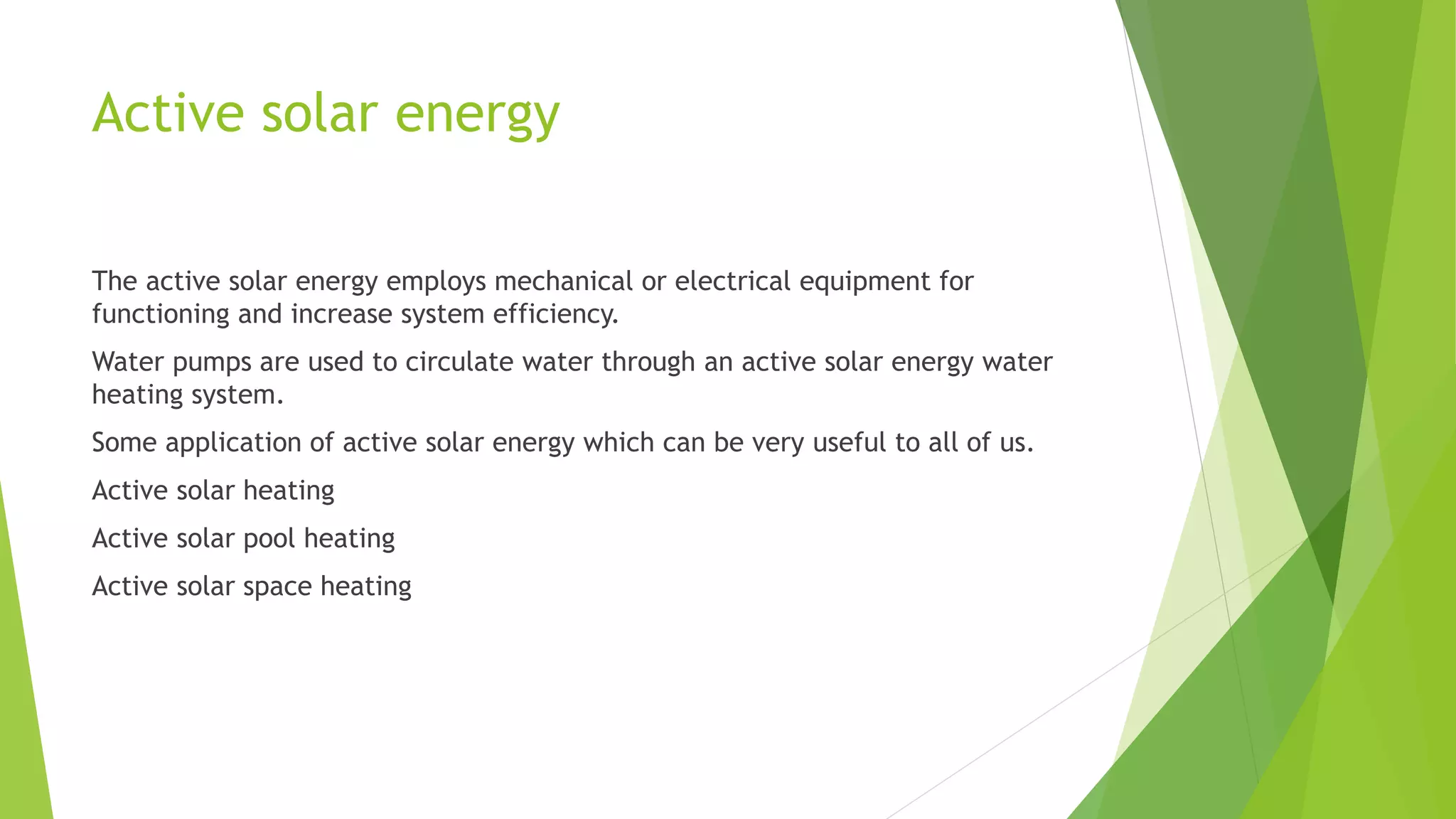Active solar energy
The active solar energy employs mechanical or electrical equipment for
functioning and increase system efficiency.
Water pumps are used to circulate water through an active solar energy water
heating system.
Some application of active solar energy which can be very useful to all of us.
Active solar heating
Active solar pool heating
Active solar space heating
 