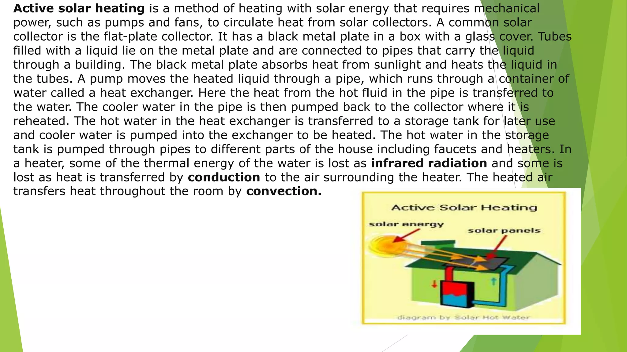 Active solar heating is a method of heating with solar energy that requires mechanical
power, such as pumps and fans, to circulate heat from solar collectors. A common solar
collector is the flat-plate collector. It has a black metal plate in a box with a glass cover. Tubes
filled with a liquid lie on the metal plate and are connected to pipes that carry the liquid
through a building. The black metal plate absorbs heat from sunlight and heats the liquid in
the tubes. A pump moves the heated liquid through a pipe, which runs through a container of
water called a heat exchanger. Here the heat from the hot fluid in the pipe is transferred to
the water. The cooler water in the pipe is then pumped back to the collector where it is
reheated. The hot water in the heat exchanger is transferred to a storage tank for later use
and cooler water is pumped into the exchanger to be heated. The hot water in the storage
tank is pumped through pipes to different parts of the house including faucets and heaters. In
a heater, some of the thermal energy of the water is lost as infrared radiation and some is
lost as heat is transferred by conduction to the air surrounding the heater. The heated air
transfers heat throughout the room by convection.
 