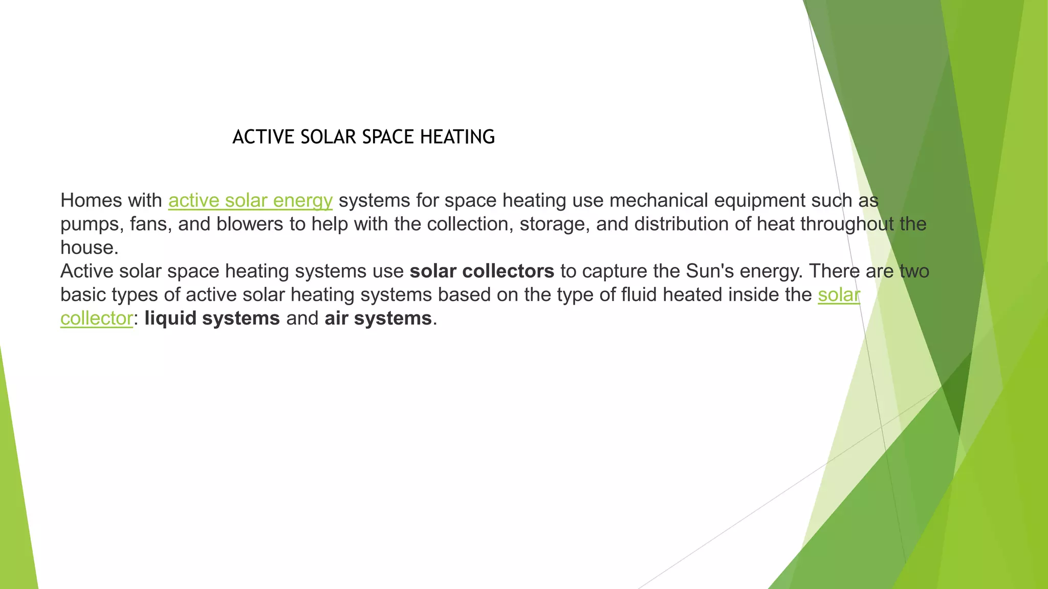 Homes with active solar energy systems for space heating use mechanical equipment such as
pumps, fans, and blowers to help with the collection, storage, and distribution of heat throughout the
house.
Active solar space heating systems use solar collectors to capture the Sun's energy. There are two
basic types of active solar heating systems based on the type of fluid heated inside the solar
collector: liquid systems and air systems.
ACTIVE SOLAR SPACE HEATING
 