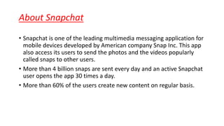 About Snapchat
• Snapchat is one of the leading multimedia messaging application for
mobile devices developed by American company Snap Inc. This app
also access its users to send the photos and the videos popularly
called snaps to other users.
• More than 4 billion snaps are sent every day and an active Snapchat
user opens the app 30 times a day.
• More than 60% of the users create new content on regular basis.
 