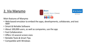 2. Via Manymo
Main features of Manymo
• Web-based emulator to embed the apps, developments, collaborate, and test
apps
• Smart & Reliable Software
• About 100,000 users, as well as companies, use the app
• Fast Collaboration
• Offers 13 several screen sizes
• Reliable Tools & Smart Tips
• Compatible with Windows
 