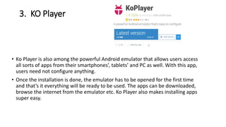 3. KO Player
• Ko Player is also among the powerful Android emulator that allows users access
all sorts of apps from their smartphones’, tablets’ and PC as well. With this app,
users need not configure anything.
• Once the installation is done, the emulator has to be opened for the first time
and that’s it everything will be ready to be used. The apps can be downloaded,
browse the internet from the emulator etc. Ko Player also makes installing apps
super easy.
 