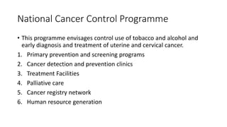 National Cancer Control Programme
• This programme envisages control use of tobacco and alcohol and
early diagnosis and treatment of uterine and cervical cancer.
1. Primary prevention and screening programs
2. Cancer detection and prevention clinics
3. Treatment Facilities
4. Palliative care
5. Cancer registry network
6. Human resource generation
 