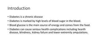 Introduction
• Diabetes is a chronic disease
• Diabetes is marked by high levels of blood sugar in the blood.
• Blood glucose is the main source of energy and comes from the food.
• Diabetes can cause serious health complications including hearth
disease, blindness, kidney failure and lower-extremity ampulations.
 