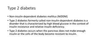 Type 2 diabetes
• Non-insulin-dependent diabetes mellitus (NIDDM)
• Type 2 diabetes formerly called non-insulin-dependent diabetes is a
disorder that is characterized by high blood glucose in the context of
insulin resistance and relative insulin deficiency.
• Type 2 diabetes occurs when the pancreas does not make enough
insulin or the cells of the body become resistant to insulin.
 