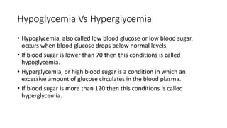 Hypoglycemia Vs Hyperglycemia
• Hypoglycemia, also called low blood glucose or low blood sugar,
occurs when blood glucose drops below normal levels.
• If blood sugar is lower than 70 then this conditions is called
hypoglycemia.
• Hyperglycemia, or high blood sugar is a condition in which an
excessive amount of glucose circulates in the blood plasma.
• If blood sugar is more than 120 then this conditions is called
hyperglycemia.
 