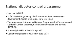 National diabetes control programme
• Lunched in 2010
• It focus on strengthening of infrastructure, human resource
development, health promotion, early screening.
• The programme is known as National Programme for Prevention and
Contol of Cancer, Diabetes, Cardiovascular disease and Strokes
(NPCDCS).
• Screening is taken above the age >30
• Operational guidelines revised in 2013-2017
 