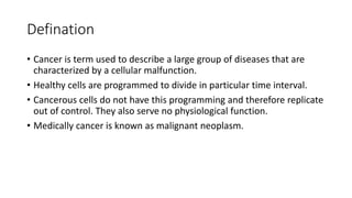 Defination
• Cancer is term used to describe a large group of diseases that are
characterized by a cellular malfunction.
• Healthy cells are programmed to divide in particular time interval.
• Cancerous cells do not have this programming and therefore replicate
out of control. They also serve no physiological function.
• Medically cancer is known as malignant neoplasm.
 