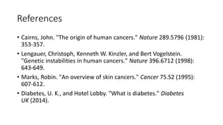 References
• Cairns, John. "The origin of human cancers." Nature 289.5796 (1981):
353-357.
• Lengauer, Christoph, Kenneth W. Kinzler, and Bert Vogelstein.
"Genetic instabilities in human cancers." Nature 396.6712 (1998):
643-649.
• Marks, Robin. "An overview of skin cancers." Cancer 75.S2 (1995):
607-612.
• Diabetes, U. K., and Hotel Lobby. "What is diabetes." Diabetes
UK (2014).
 