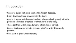 Introduction
• Cancer is a group of more than 100 different diseases.
• It can develop almost anywhere in the body.
• Cancer is a group of diseases involving abnormal cell growth with the
potential to invade or spread to other parts of the body.
• These contrast with benign tumors, which do not spread.
• Cancer begins when genetic changes interfere with this orderly
process.
• Cells start to grow uncontrollably.
 
