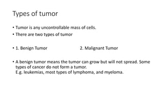 Types of tumor
• Tumor is any uncontrollable mass of cells.
• There are two types of tumor
• 1. Benign Tumor 2. Malignant Tumor
• A benign tumor means the tumor can grow but will not spread. Some
types of cancer do not form a tumor.
E.g. leukemias, most types of lymphoma, and myeloma.
 