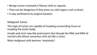 • Benign tumor enclosed in fibrous shell or capsule.
• They can be dangerous if they press on vital organs such as brain.
• It stay confined to its original location.
Malignant Tumor:
This type of tumor are capable of invading surrounding tissue or
invading the entire body.
Invade and emit claw like protrusions that disrupt the RNA and DNA of
normal cells (these cancerous cells act like a virus).
Most malignant cells become ‘metastatic’.
 