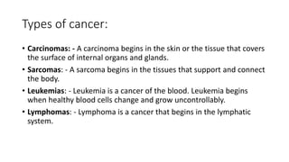 Types of cancer:
• Carcinomas: - A carcinoma begins in the skin or the tissue that covers
the surface of internal organs and glands.
• Sarcomas: - A sarcoma begins in the tissues that support and connect
the body.
• Leukemias: - Leukemia is a cancer of the blood. Leukemia begins
when healthy blood cells change and grow uncontrollably.
• Lymphomas: - Lymphoma is a cancer that begins in the lymphatic
system.
 