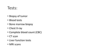 Tests:
• Biopsy of tumor
• Blood tests
• Bone marrow biopsy
• Chest X-ray
• Complete blood count (CBC)
• CT scan
• Liver function tests
• MRI scans
 