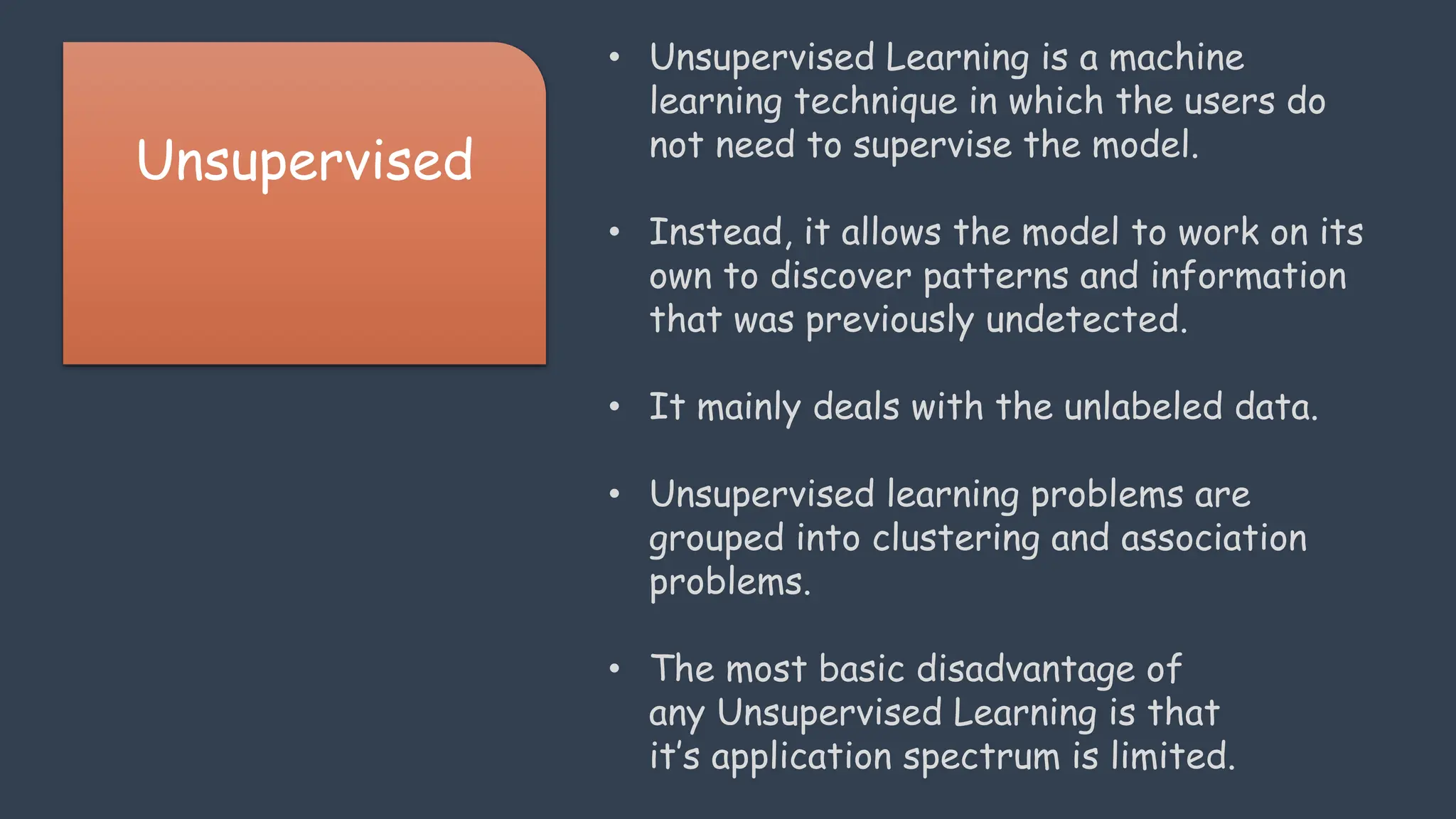 Unsupervised
• Unsupervised Learning is a machine
learning technique in which the users do
not need to supervise the model.
• Instead, it allows the model to work on its
own to discover patterns and information
that was previously undetected.
• It mainly deals with the unlabeled data.
• Unsupervised learning problems are
grouped into clustering and association
problems.
• The most basic disadvantage of
any Unsupervised Learning is that
it’s application spectrum is limited.
 