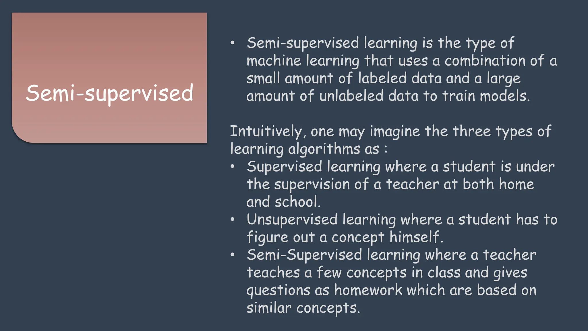 Semi-supervised
• Semi-supervised learning is the type of
machine learning that uses a combination of a
small amount of labeled data and a large
amount of unlabeled data to train models.
Intuitively, one may imagine the three types of
learning algorithms as :
• Supervised learning where a student is under
the supervision of a teacher at both home
and school.
• Unsupervised learning where a student has to
figure out a concept himself.
• Semi-Supervised learning where a teacher
teaches a few concepts in class and gives
questions as homework which are based on
similar concepts.
 