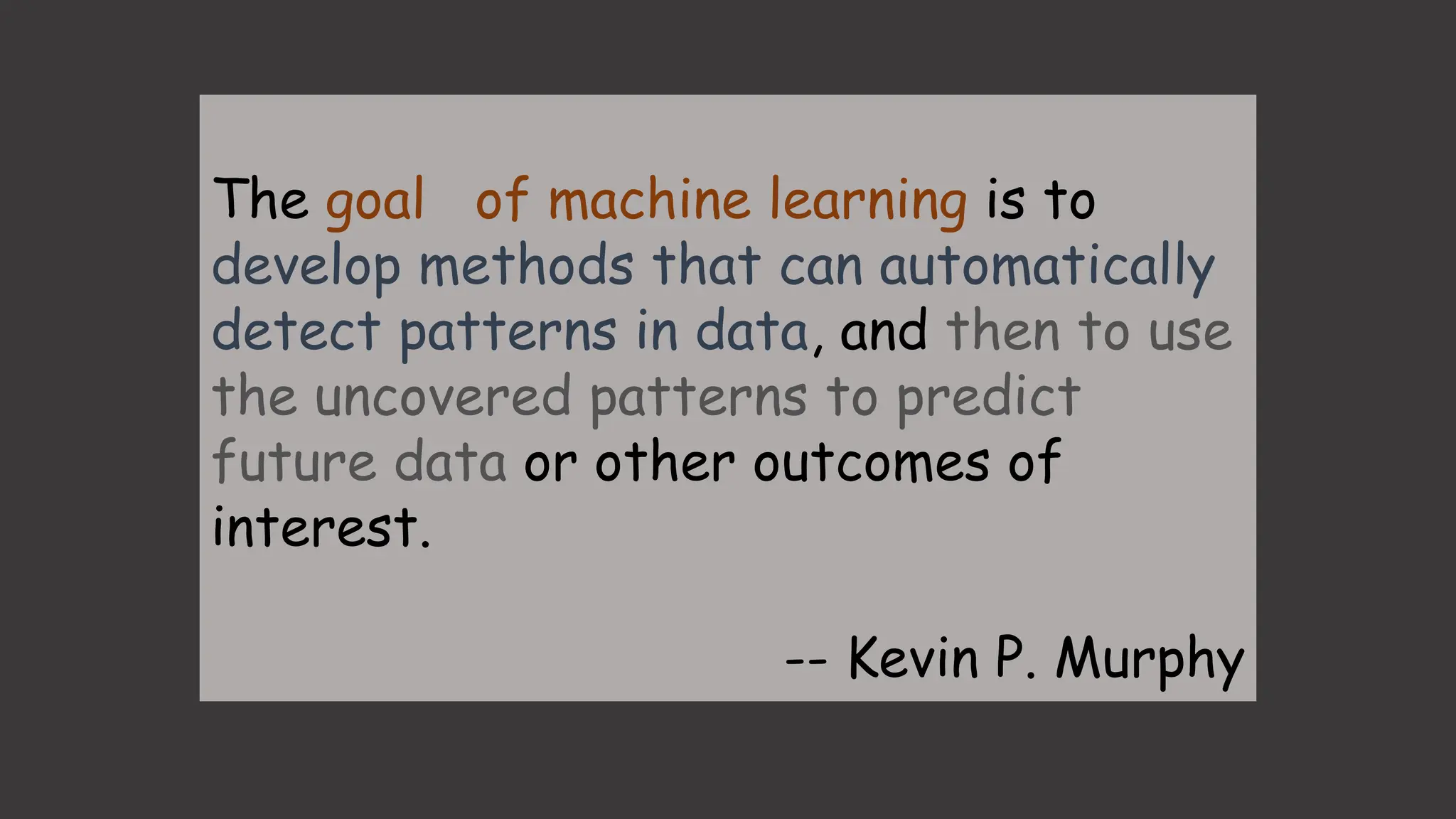 The goal of machine learning is to
develop methods that can automatically
detect patterns in data, and then to use
the uncovered patterns to predict
future data or other outcomes of
interest.
-- Kevin P. Murphy
 
