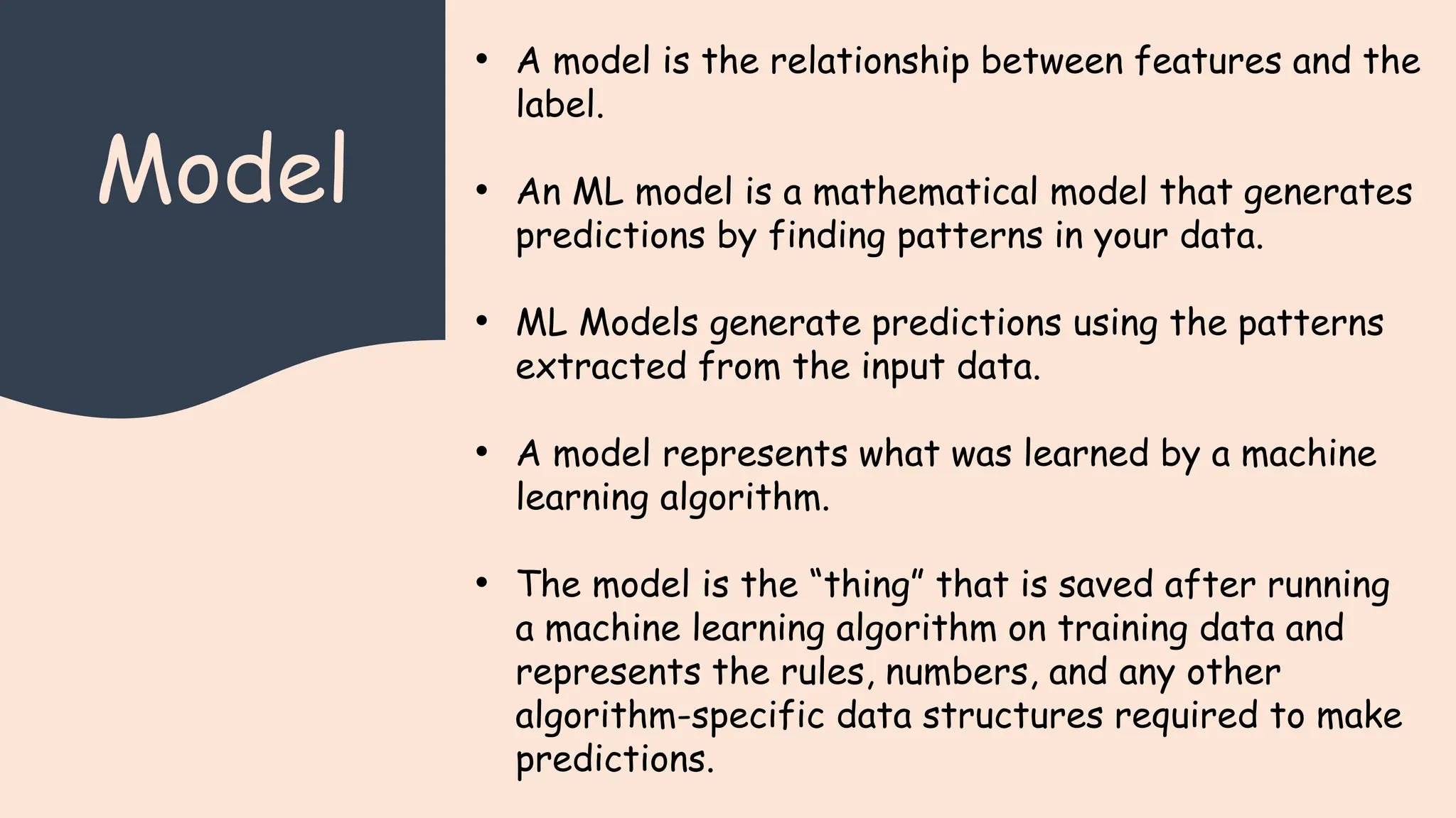 Model
• A model is the relationship between features and the
label.
• An ML model is a mathematical model that generates
predictions by finding patterns in your data.
• ML Models generate predictions using the patterns
extracted from the input data.
• A model represents what was learned by a machine
learning algorithm.
• The model is the “thing” that is saved after running
a machine learning algorithm on training data and
represents the rules, numbers, and any other
algorithm-specific data structures required to make
predictions.
 