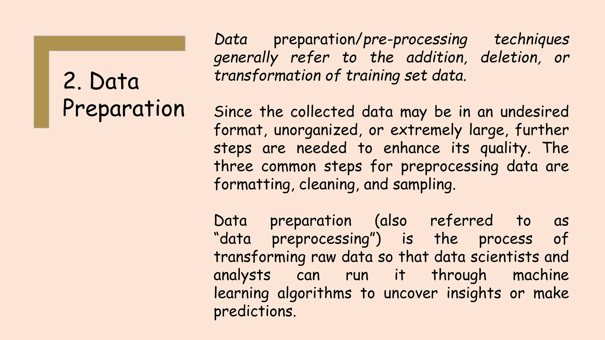 2. Data
Preparation
Data preparation/pre-processing techniques
generally refer to the addition, deletion, or
transformation of training set data.
Since the collected data may be in an undesired
format, unorganized, or extremely large, further
steps are needed to enhance its quality. The
three common steps for preprocessing data are
formatting, cleaning, and sampling.
Data preparation (also referred to as
“data preprocessing”) is the process of
transforming raw data so that data scientists and
analysts can run it through machine
learning algorithms to uncover insights or make
predictions.
 