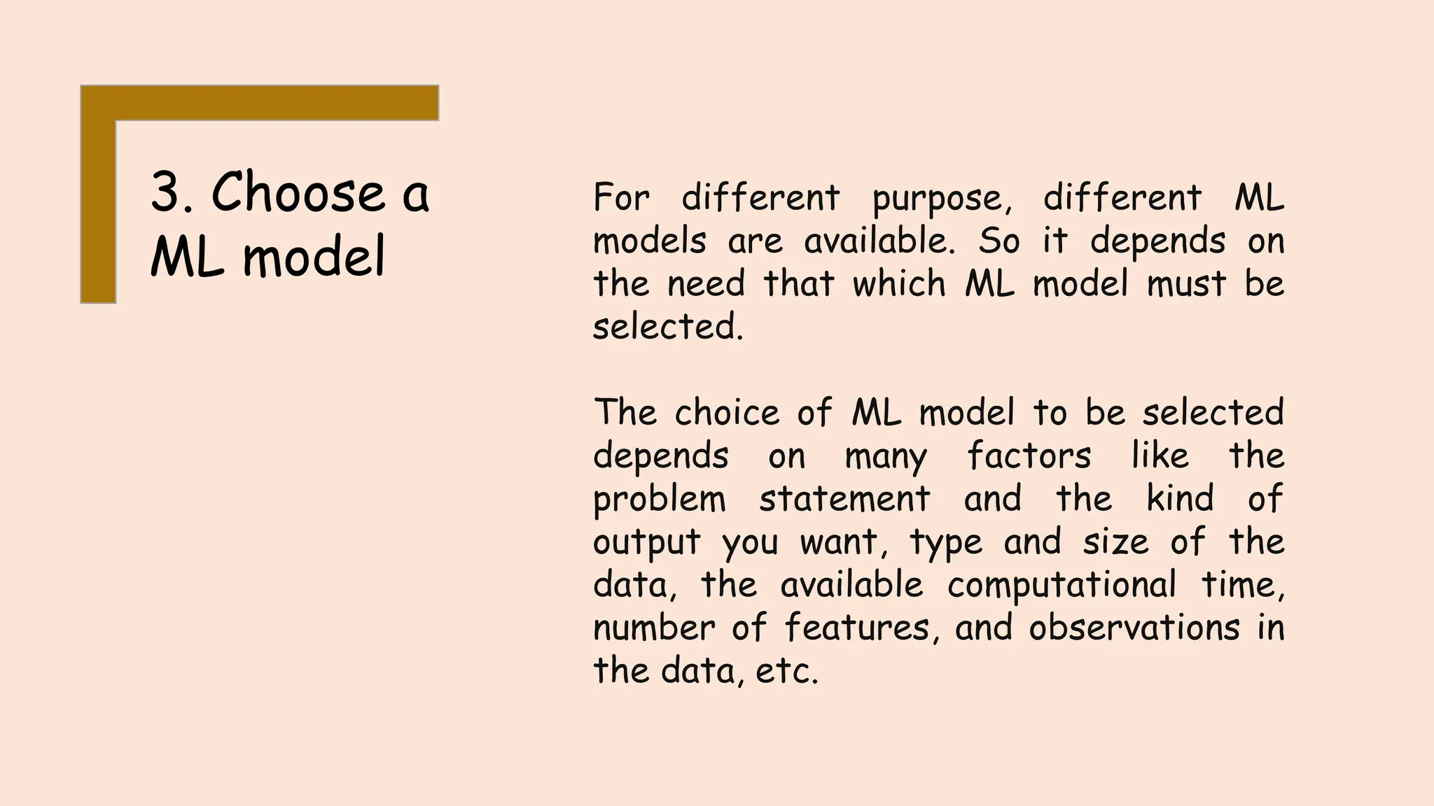 3. Choose a
ML model
For different purpose, different ML
models are available. So it depends on
the need that which ML model must be
selected.
The choice of ML model to be selected
depends on many factors like the
problem statement and the kind of
output you want, type and size of the
data, the available computational time,
number of features, and observations in
the data, etc.
 