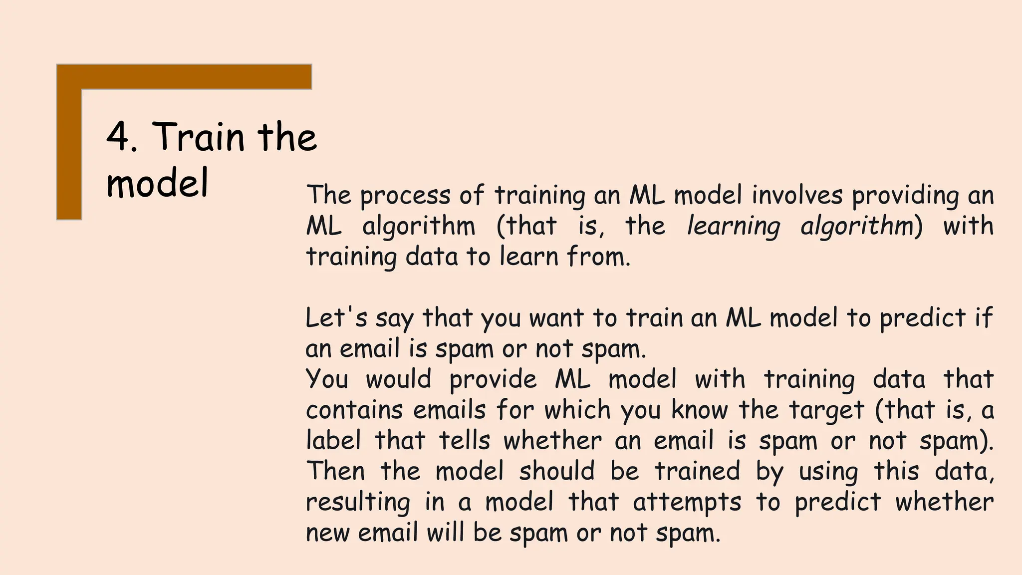 4. Train the
model The process of training an ML model involves providing an
ML algorithm (that is, the learning algorithm) with
training data to learn from.
Let's say that you want to train an ML model to predict if
an email is spam or not spam.
You would provide ML model with training data that
contains emails for which you know the target (that is, a
label that tells whether an email is spam or not spam).
Then the model should be trained by using this data,
resulting in a model that attempts to predict whether
new email will be spam or not spam.
 