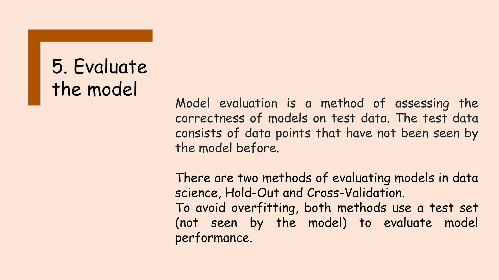 5. Evaluate
the model
Model evaluation is a method of assessing the
correctness of models on test data. The test data
consists of data points that have not been seen by
the model before.
There are two methods of evaluating models in data
science, Hold-Out and Cross-Validation.
To avoid overfitting, both methods use a test set
(not seen by the model) to evaluate model
performance.
 