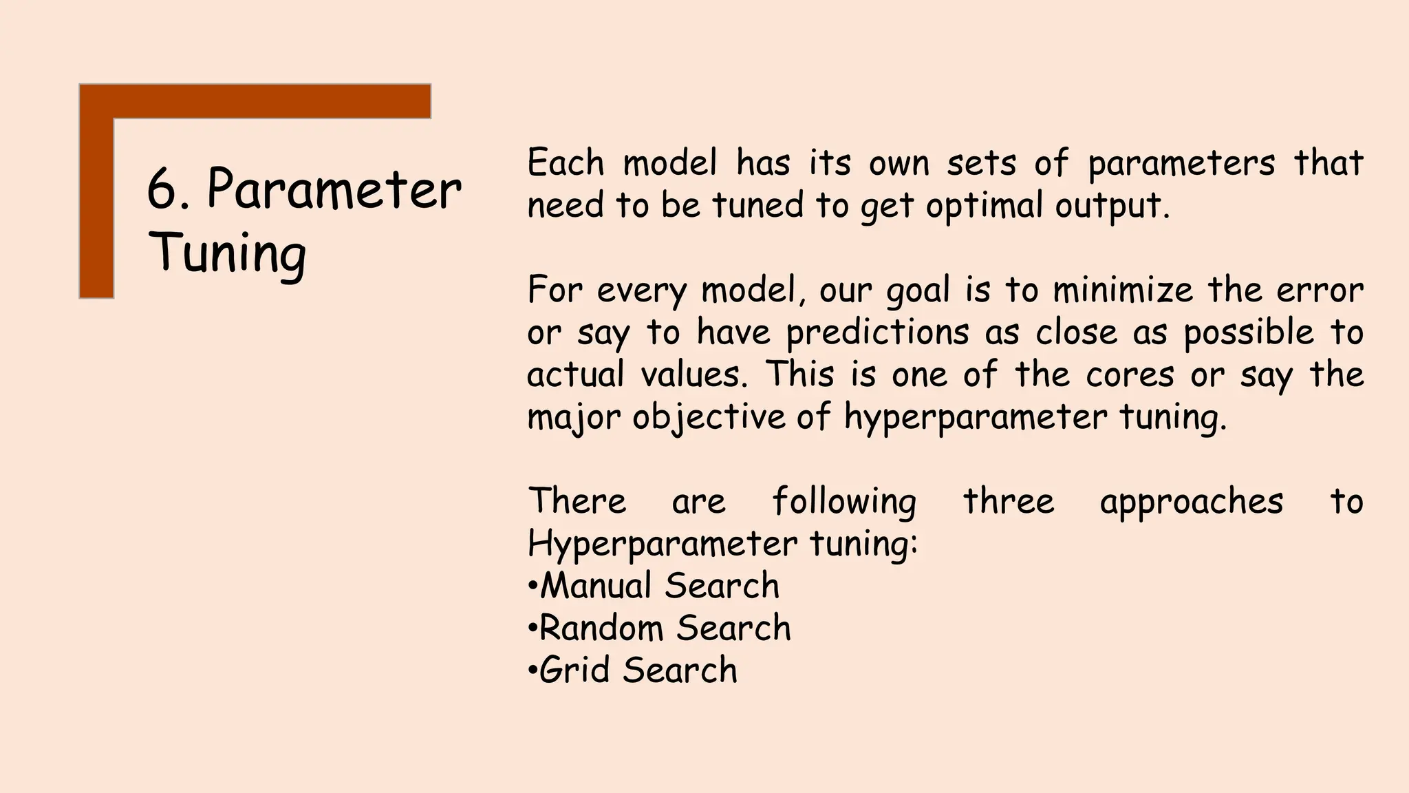 6. Parameter
Tuning
Each model has its own sets of parameters that
need to be tuned to get optimal output.
For every model, our goal is to minimize the error
or say to have predictions as close as possible to
actual values. This is one of the cores or say the
major objective of hyperparameter tuning.
There are following three approaches to
Hyperparameter tuning:
•Manual Search
•Random Search
•Grid Search
 