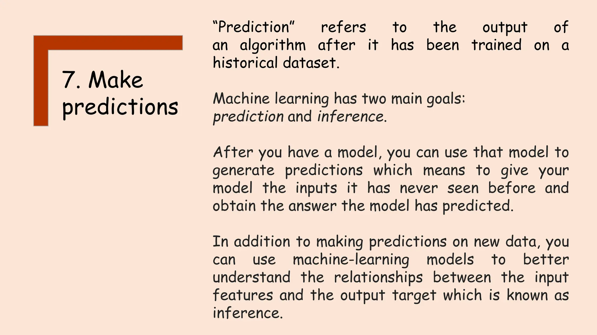 7. Make
predictions
“Prediction” refers to the output of
an algorithm after it has been trained on a
historical dataset.
Machine learning has two main goals:
prediction and inference.
After you have a model, you can use that model to
generate predictions which means to give your
model the inputs it has never seen before and
obtain the answer the model has predicted.
In addition to making predictions on new data, you
can use machine-learning models to better
understand the relationships between the input
features and the output target which is known as
inference.
 