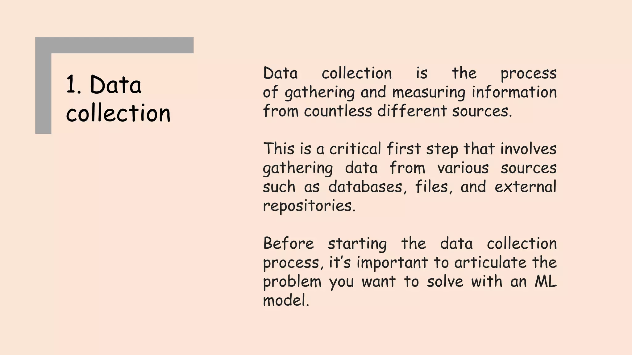1. Data collection Data collection is the process of gathering and measuring information from countless different sources. This is a critical first step that involves gathering data from various sources such as databases, files, and external repositories. Before starting the data collection process, it’s important to articulate the problem you want to solve with an ML model. 