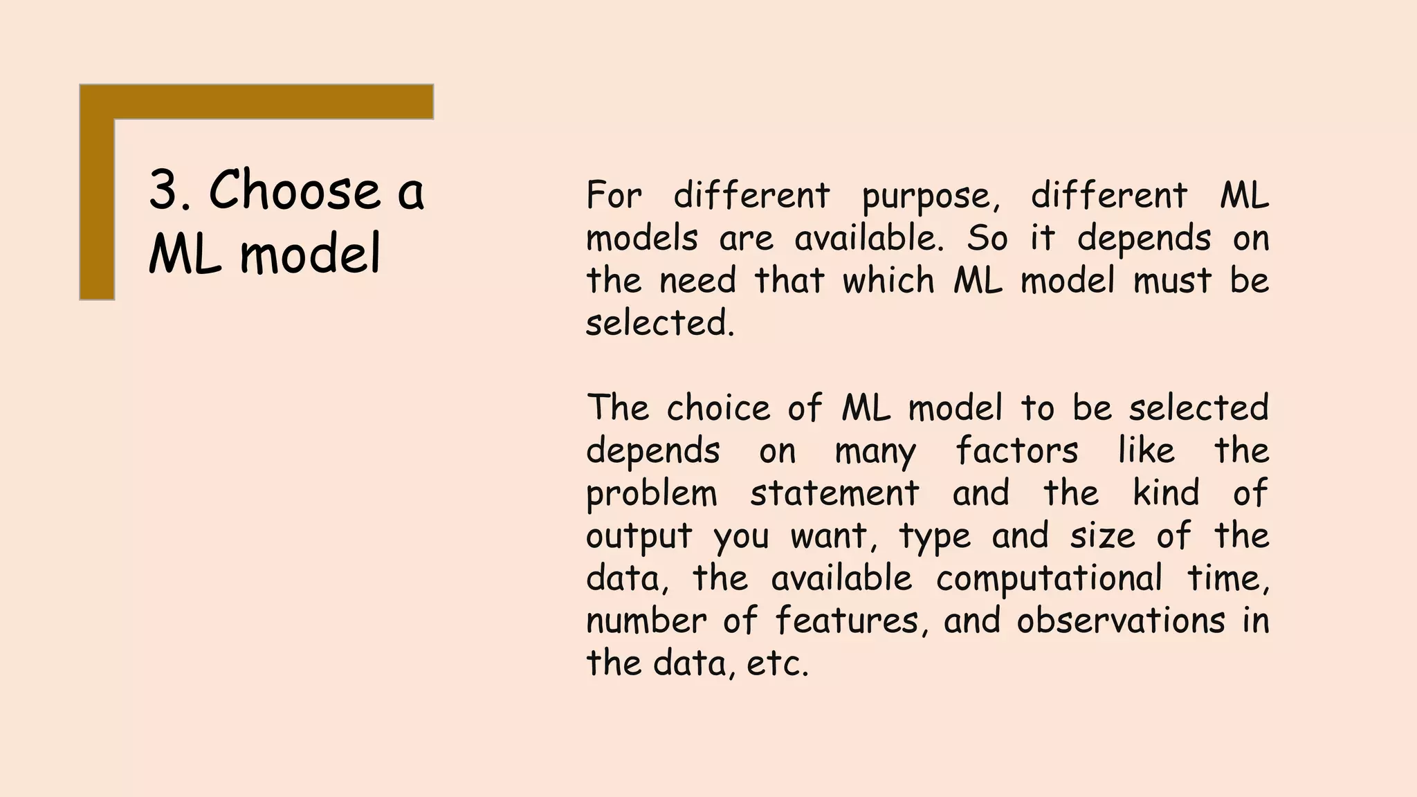3. Choose a ML model For different purpose, different ML models are available. So it depends on the need that which ML model must be selected. The choice of ML model to be selected depends on many factors like the problem statement and the kind of output you want, type and size of the data, the available computational time, number of features, and observations in the data, etc. 