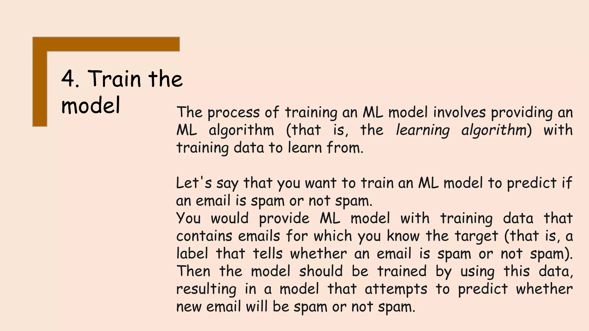 4. Train the model The process of training an ML model involves providing an ML algorithm (that is, the learning algorithm) with training data to learn from. Let's say that you want to train an ML model to predict if an email is spam or not spam. You would provide ML model with training data that contains emails for which you know the target (that is, a label that tells whether an email is spam or not spam). Then the model should be trained by using this data, resulting in a model that attempts to predict whether new email will be spam or not spam. 