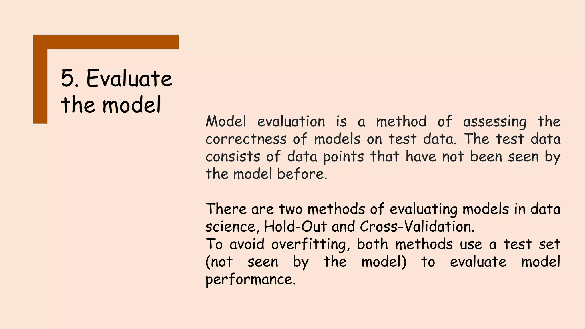 5. Evaluate the model Model evaluation is a method of assessing the correctness of models on test data. The test data consists of data points that have not been seen by the model before. There are two methods of evaluating models in data science, Hold-Out and Cross-Validation. To avoid overfitting, both methods use a test set (not seen by the model) to evaluate model performance. 