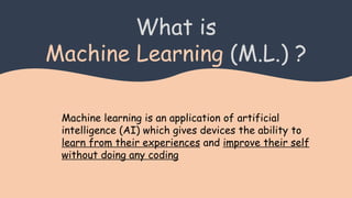 What is
Machine Learning (M.L.) ?
Machine learning is an application of artificial
intelligence (AI) which gives devices the ability to
learn from their experiences and improve their self
without doing any coding
 