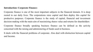 Introduction: Corporate Finance:
Corporate finance is one of the most important subjects in the financial domain. It is deep
rooted in our daily lives. The corporations raise capital and then deploy this capital for
productive purposes. Corporate finance is the study of capital, financial and investment
decision making with the main aim of maximizing shares value and returns for shareholders
Corporate finance broadly speaking business finance can be defined as the activity
concerned with the raising and administering of funds used in business.
It deals with the financial problems of corporate. Also deal with distinction between capital
and Income.
 